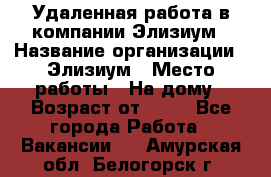 Удаленная работа в компании Элизиум › Название организации ­ Элизиум › Место работы ­ На дому › Возраст от ­ 16 - Все города Работа » Вакансии   . Амурская обл.,Белогорск г.